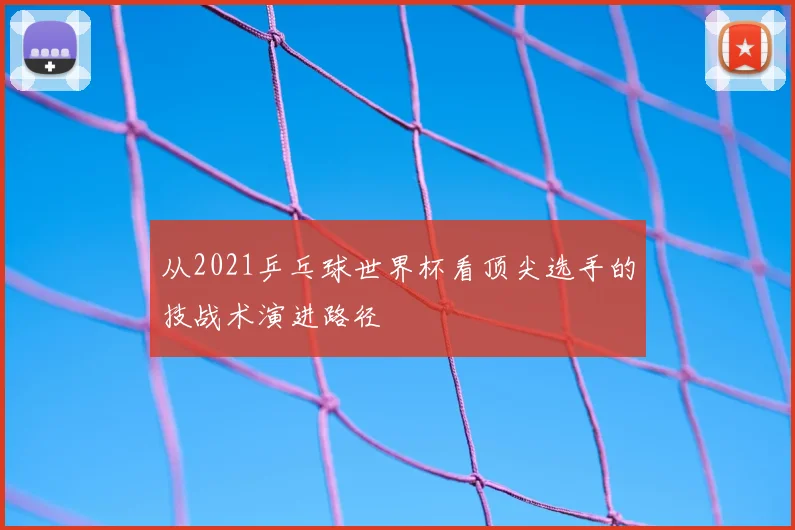 从2021乒乓球世界杯看顶尖选手的技战术演进路径