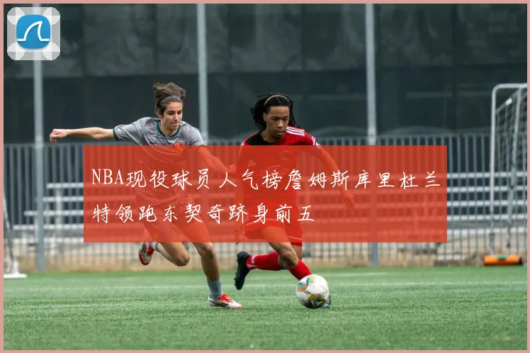 NBA现役球员人气榜詹姆斯库里杜兰特领跑东契奇跻身前五