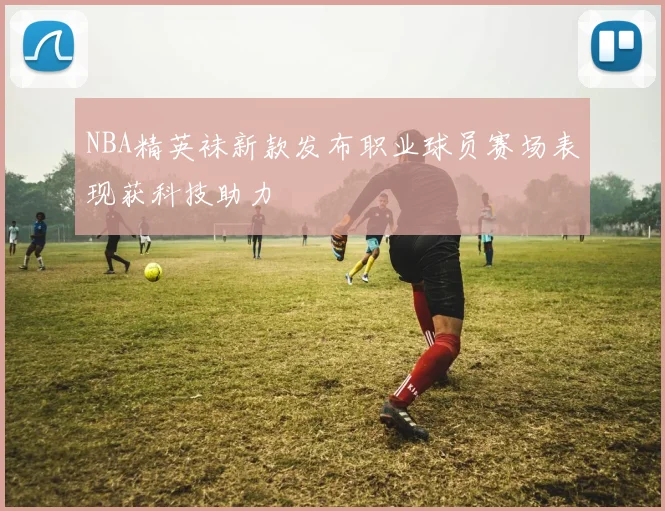 NBA精英袜新款发布职业球员赛场表现获科技助力