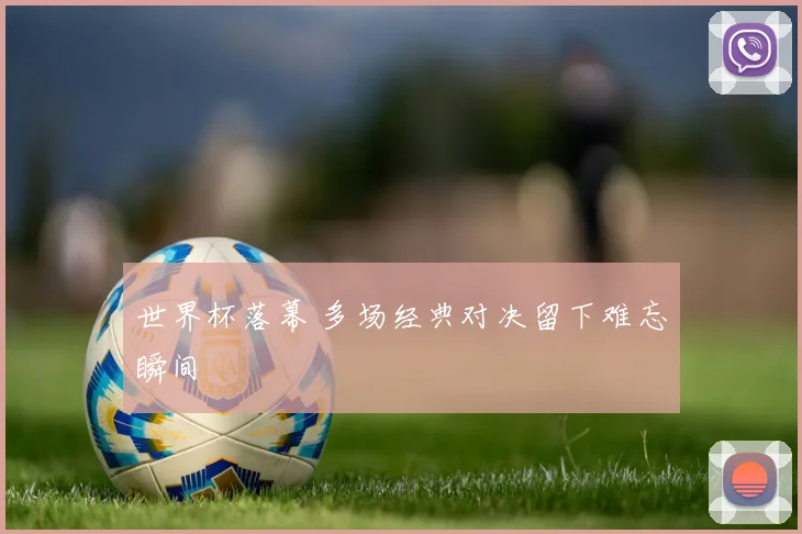 世界杯落幕 多场经典对决留下难忘瞬间