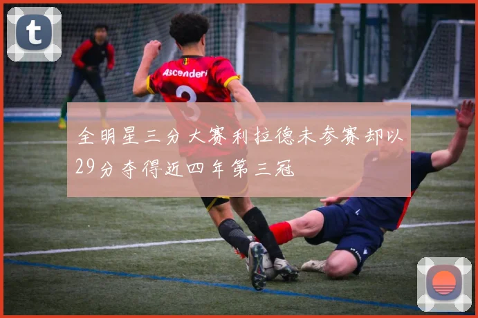 全明星三分大赛利拉德未参赛却以29分夺得近四年第三冠