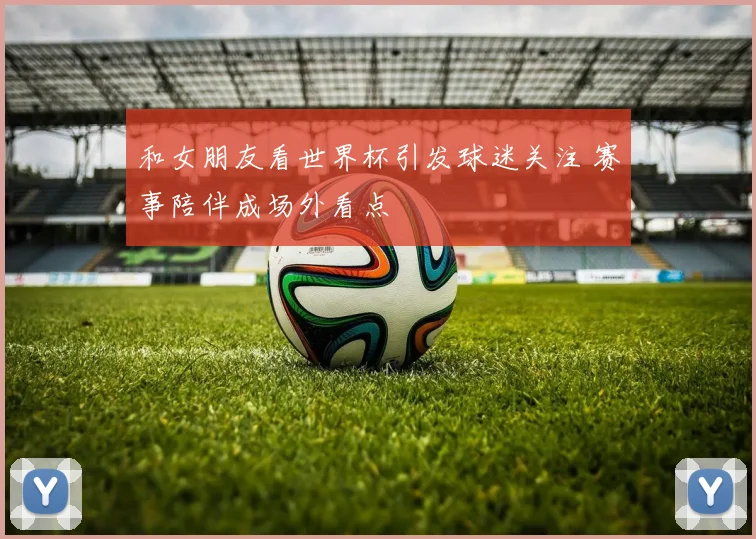 和女朋友看世界杯引发球迷关注 赛事陪伴成场外看点
