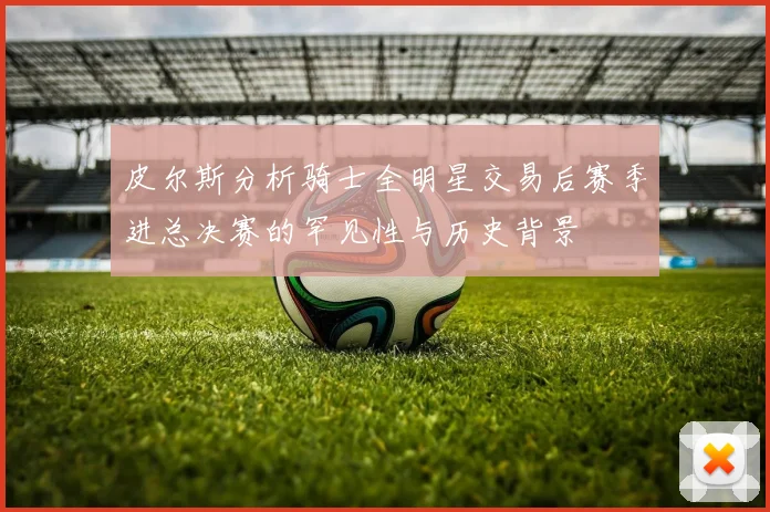 皮尔斯分析骑士全明星交易后赛季进总决赛的罕见性与历史背景
