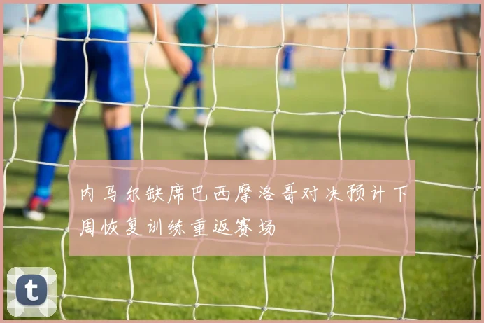 内马尔缺席巴西摩洛哥对决预计下周恢复训练重返赛场