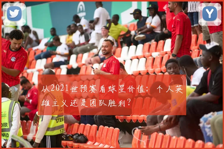 从2021世预赛看球星价值：个人英雄主义还是团队胜利？