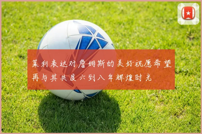 莱利表达对詹姆斯的美好祝愿希望再与其共度六到八年辉煌时光
