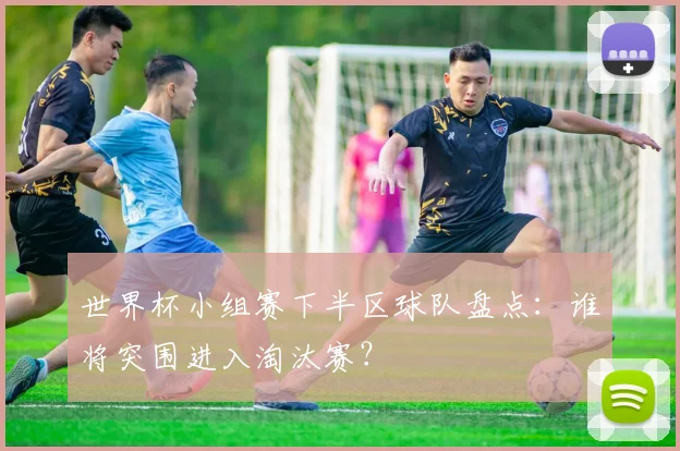 世界杯小组赛下半区球队盘点：谁将突围进入淘汰赛？