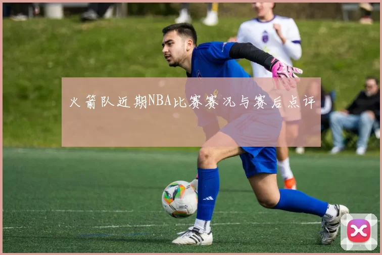 火箭队近期NBA比赛赛况与赛后点评
