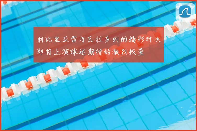 利比里亚雷与瓦拉多利的精彩对决即将上演球迷期待的激烈较量